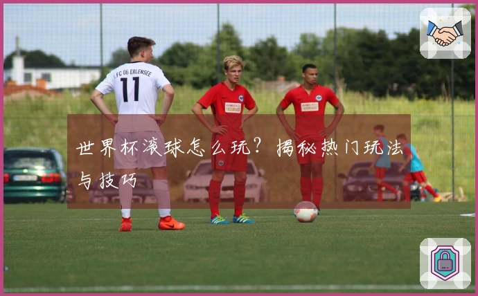 世界杯滚球怎么玩？揭秘热门玩法与技巧