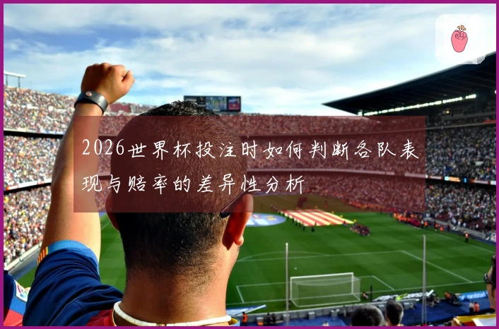 2026世界杯投注时如何判断各队表现与赔率的差异性分析