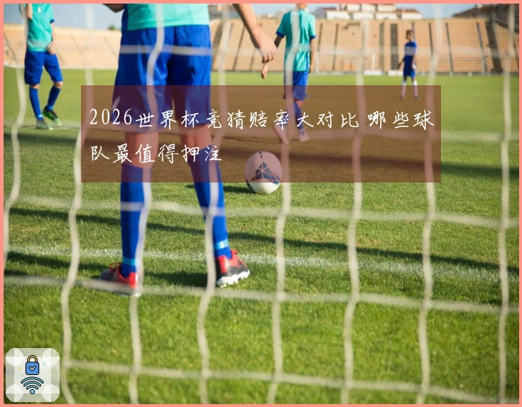 2026世界杯竞猜赔率大对比 哪些球队最值得押注