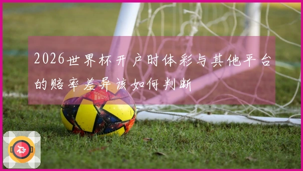 2026世界杯开户时体彩与其他平台的赔率差异该如何判断