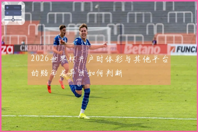 2026世界杯开户时体彩与其他平台的赔率差异该如何判断